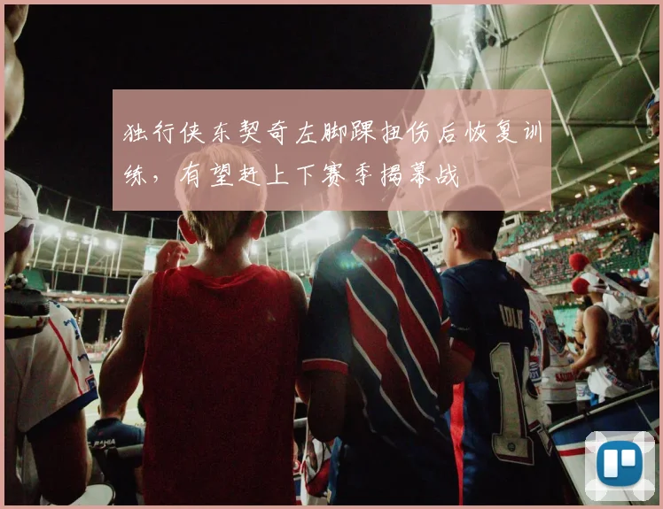 独行侠东契奇左脚踝扭伤后恢复训练，有望赶上下赛季揭幕战