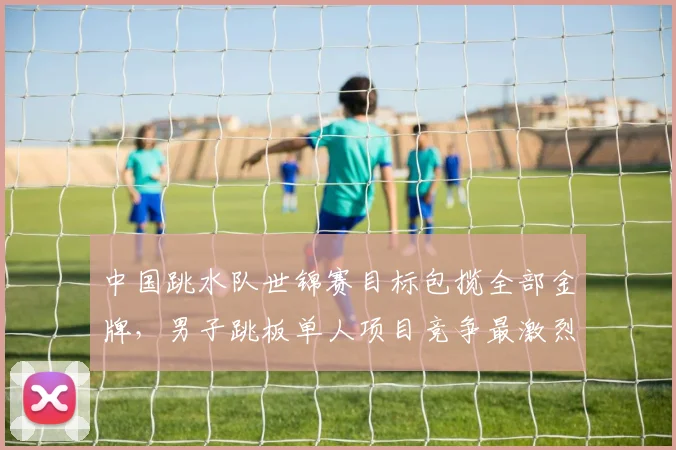 中国跳水队世锦赛目标包揽全部金牌,男子跳板单人项目竞争最激烈