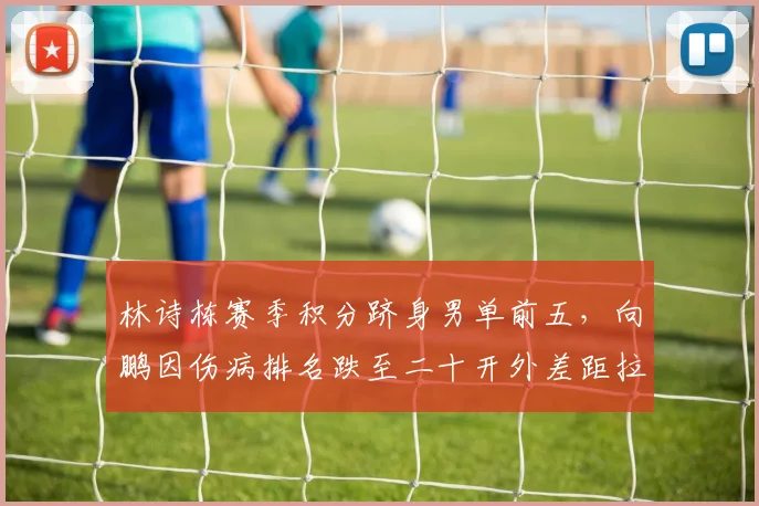 林诗栋赛季积分跻身男单前五,向鹏因伤病排名跌至二十开外差距拉大