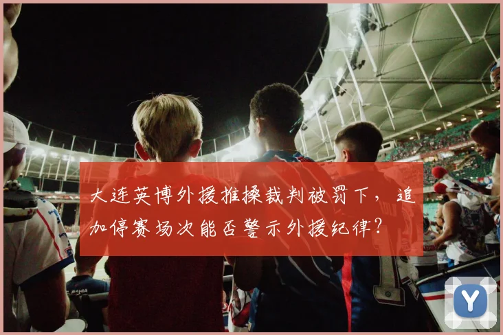 大连英博外援推搡裁判被罚下，追加停赛场次能否警示外援纪律？