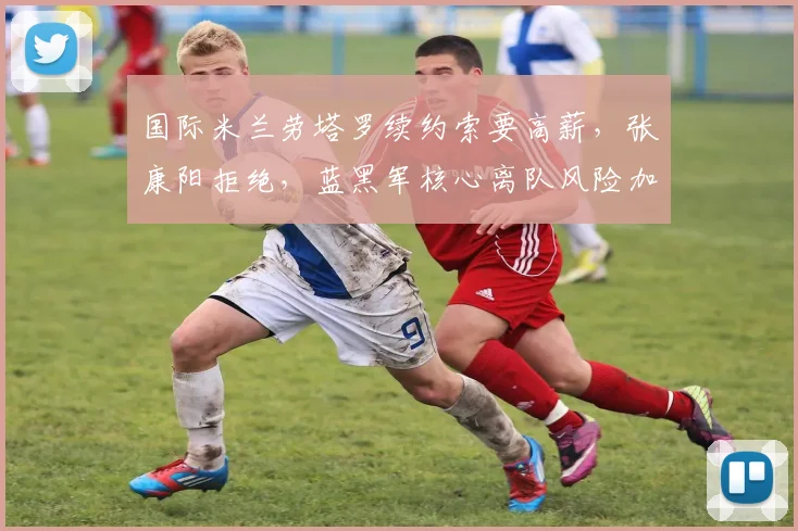 国际米兰劳塔罗续约索要高薪，张康阳拒绝，蓝黑军核心离队风险加剧