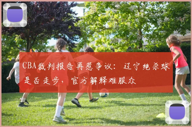 CBA裁判报告再惹争议：辽宁绝杀球是否走步，官方解释难服众