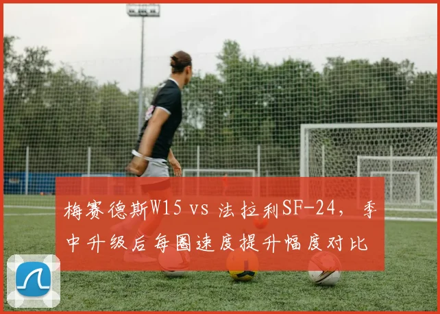 梅赛德斯W15 vs 法拉利SF-24,季中升级后每圈速度提升幅度对比