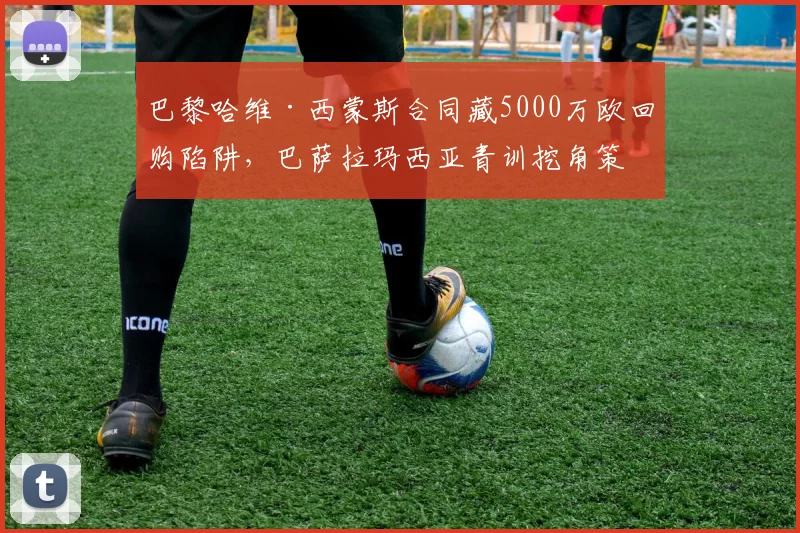 巴黎哈维·西蒙斯合同藏5000万欧回购陷阱，巴萨拉玛西亚青训挖角策略再遭曝光__br_